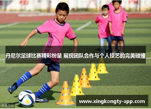 丹尼尔足球比赛精彩纷呈 展现团队合作与个人技艺的完美碰撞