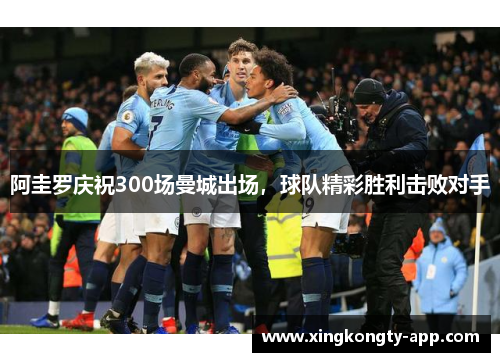阿圭罗庆祝300场曼城出场，球队精彩胜利击败对手